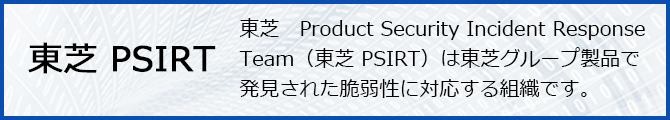 東芝 PSIRT 東芝　Product Security Incident Response Team（東芝 PSIRT）は東芝グループ製品で発見された脆弱性に対応する組織です。