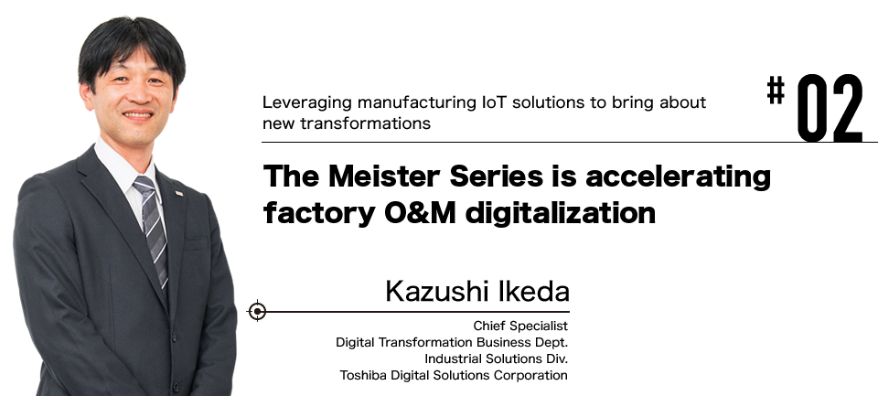 #02 Leveraging manufacturing IoT solutions to bring about new transformations The Meister Series is accelerating factory O&M digitalization Kazushi Ikeda Chief Specialist Digital Transformation Business Dept. Industrial Solutions Div. Toshiba Digital Solutions Corporation
