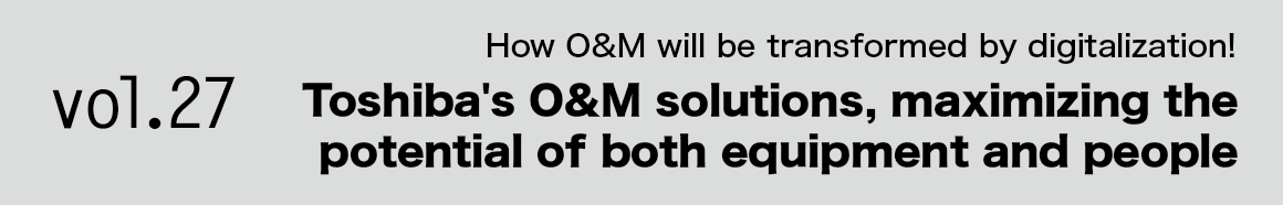 Vol.27 How O&M will be transformed by digitalization! Toshiba's O&M solutions, maximizing the potential of both equipment and people