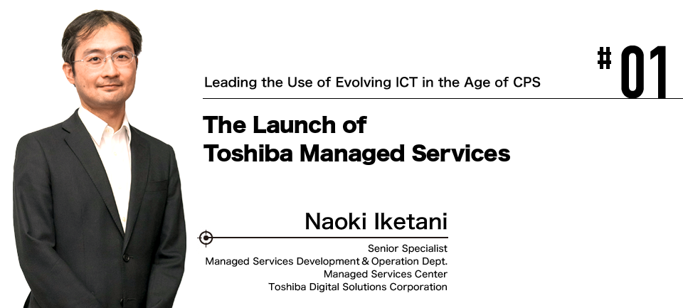 #01 Leading the Use of Evolving ICT in the Age of CPS The Launch of Toshiba Managed Services Naoki Iketani Toshiba Digital Solutions Corporation