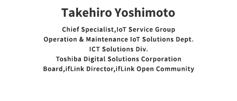 Takehiro Yoshimoto Counselor IoT Solution Operation Service O & M / IoT Solution & Service Department ICT Solution Division Toshiba Digital Solutions Corporation ifLink Director General Incorporated Association ifLink Open Community
