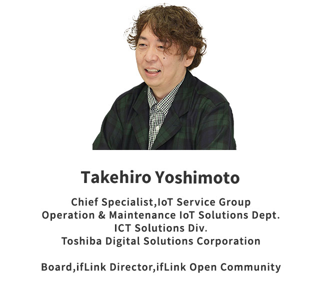 Takehiro Yoshimoto Counselor IoT, Solution Operation Service, O & M / IoT Solution & Service Department, ICT Solution Division, Toshiba Digital Solutions Corporation, ifLink Director, General Incorporated Association ifLink Open Community