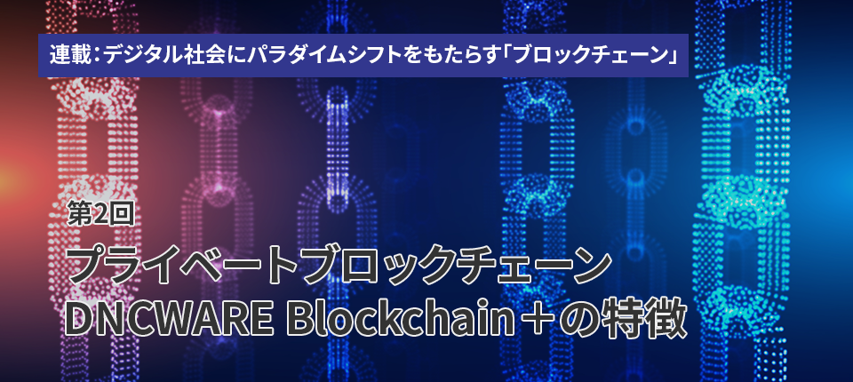 連載：デジタル社会にパラダイムシフトをもたらす「ブロックチェーン」（第2回）プライベートブロックチェーン DNCWARE Blockchain＋の特徴