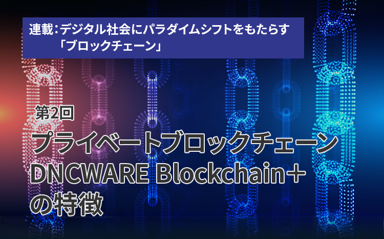 連載：デジタル社会にパラダイムシフトをもたらす「ブロックチェーン」（第2回）プライベートブロックチェーン DNCWARE Blockchain＋の特徴