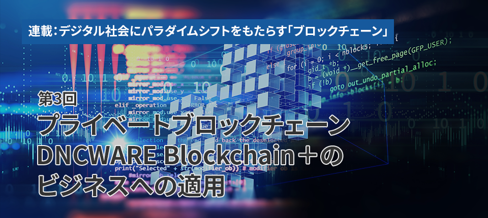 連載：デジタル社会にパラダイムシフトをもたらす「ブロックチェーン」（第3回）プライベートブロックチェーン DNCWARE Blockchain＋のビジネスへの適用