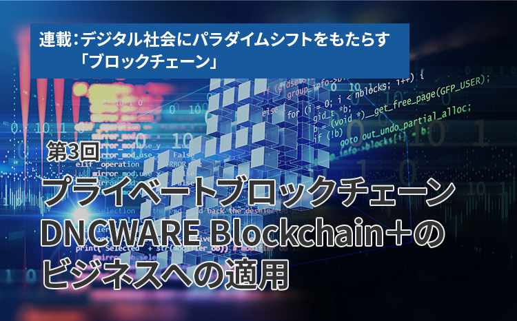 連載：デジタル社会にパラダイムシフトをもたらす「ブロックチェーン」（第3回）プライベートブロックチェーン DNCWARE Blockchain＋のビジネスへの適用