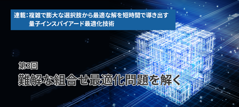  連載：複雑で膨大な選択肢から最適な解を短時間で導き出す量子インスパイアード最適化技術（第3回）難解な組合せ最適化問題を解く