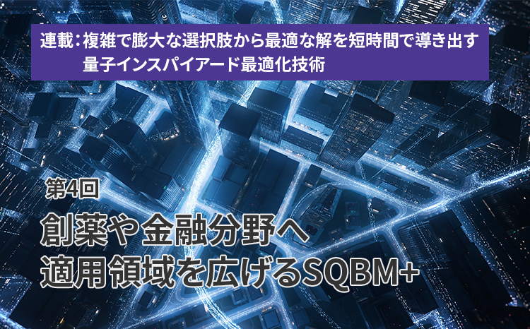  連載：複雑で膨大な選択肢から最適な解を短時間で導き出す量子インスパイアード最適化技術（第4回）創薬や金融分野へ適用領域を広げるSQBM+