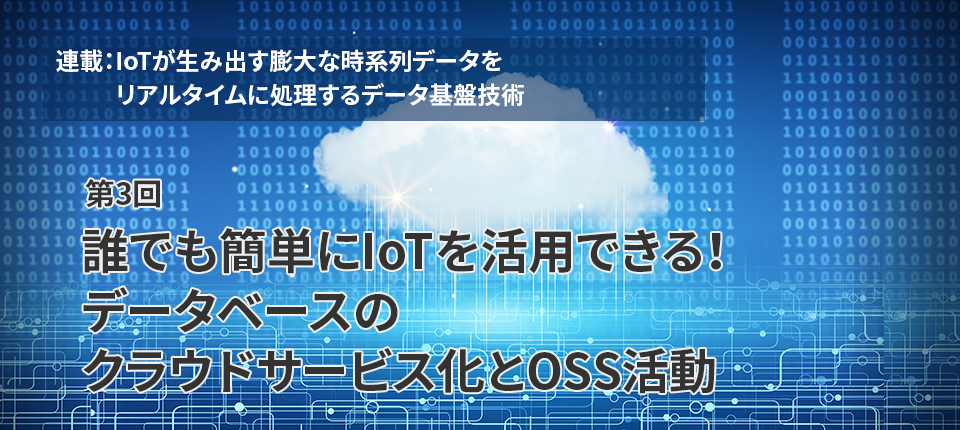  連載：IoTが生み出す膨大な時系列データをリアルタイムに処理するデータ基盤技術（第3回）誰でも簡単にIoTを活用できる！データベースのクラウドサービス化とOSS活動