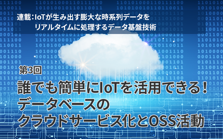  連載：IoTが生み出す膨大な時系列データをリアルタイムに処理するデータ基盤技術（第3回）誰でも簡単にIoTを活用できる！データベースのクラウドサービス化とOSS活動