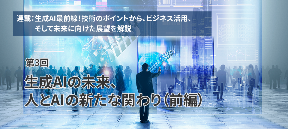  連載：生成AI最前線！技術のポイントから、ビジネス活用、そして未来に向けた展望を解説（第3回）生成AIの未来、人とAIの新たな関わり（前編）