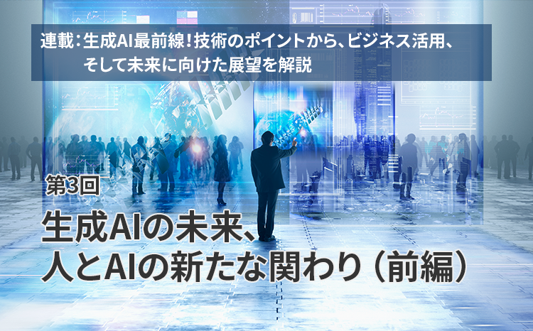  連載：生成AI最前線！技術のポイントから、ビジネス活用、そして未来に向けた展望を解説（第3回）生成AIの未来、人とAIの新たな関わり（前編）