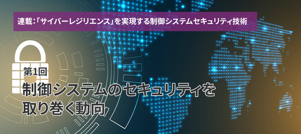  連載：「サイバーレジリエンス」を実現する制御システムセキュリティ技術（第1回）制御システムのセキュリティを取り巻く動向