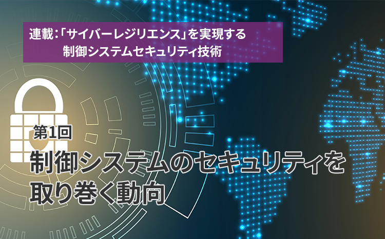  連載：「サイバーレジリエンス」を実現する制御システムセキュリティ技術（第1回）制御システムのセキュリティを取り巻く動向