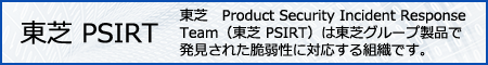 東芝 PSIRT 東芝　Product Security Incident Response Team（東芝 PSIRT）は東芝グループ製品で発見された脆弱性に対応する組織です。