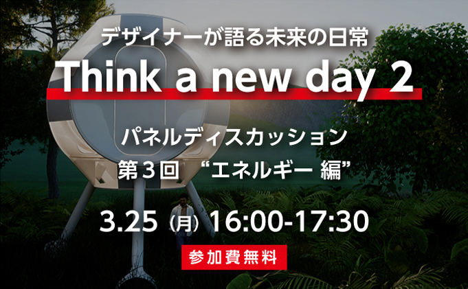 デザイナーが考える未来の日常　Think a new day 2 　パネルディスカッション第3回  エネルギー編　3/25（月）16：00 ‐ 17：30