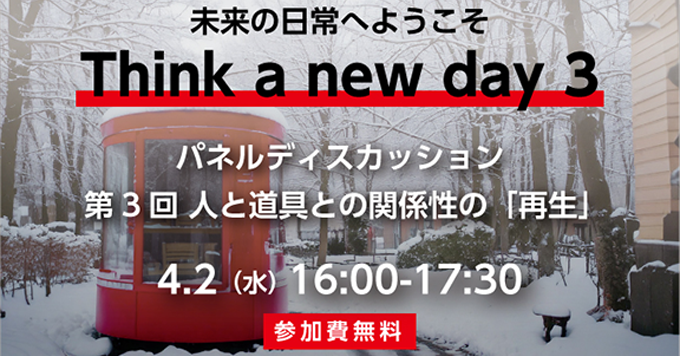 未来の日常へようこそ　Think a new day 3　パネルディスカッション　第3回人と道具との関係性の「再生」　4/2(水)　16:00～17:30