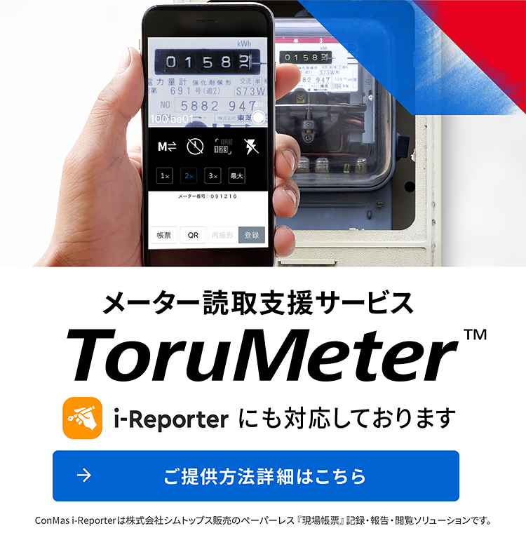 メーター読取支援サービス ToruMeter™ i-Reporterにも対応しております ご提供方法詳細はこちら ConMas iReporterは株式会社シムトップス発売のペーパーレス『現場帳票』記録・報告・閲覧ソリューションです。