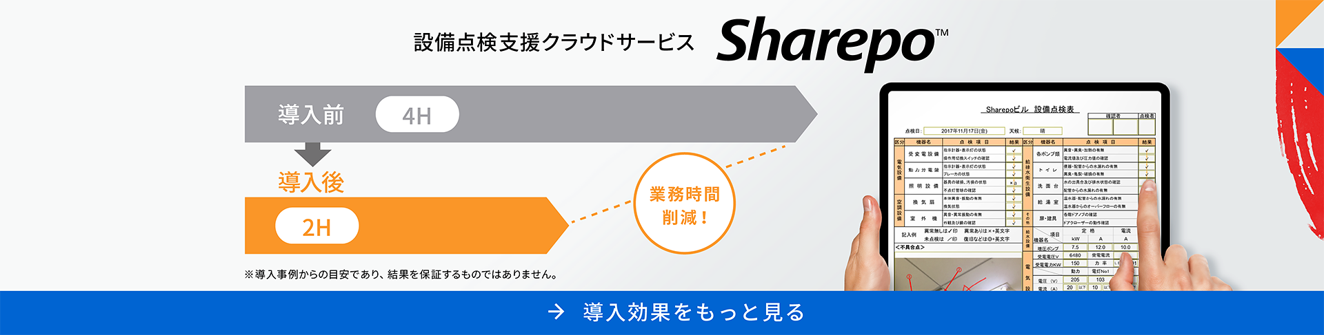 設備点検支援クラウドサービス Sharepo™ 導入前4H 導入後2H 業務時間削減! ※導入事例からの目安であり、結果を保証するものではありません。 導入効果をもっと見る