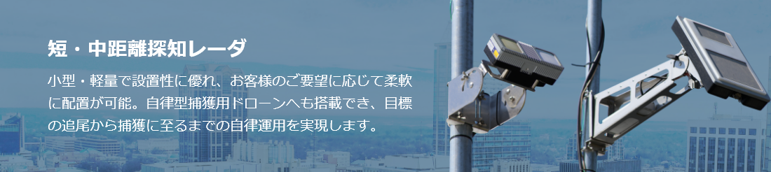 短・中距離探知レーダ 小型・軽量で設置性に優れ、お客様のご要望に応じて柔軟に配置が可能。自律型捕獲用ドローンへも搭載でき、目標の追尾から捕獲に至るまでの自律運用を実現します。