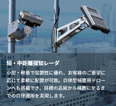 短・中距離探知レーダ 小型・軽量で設置性に優れ、お客様のご要望に応じて柔軟に配置が可能。自律型捕獲用ドローンへも搭載でき、目標の追尾から捕獲に至るまでの自律運用を実現します。