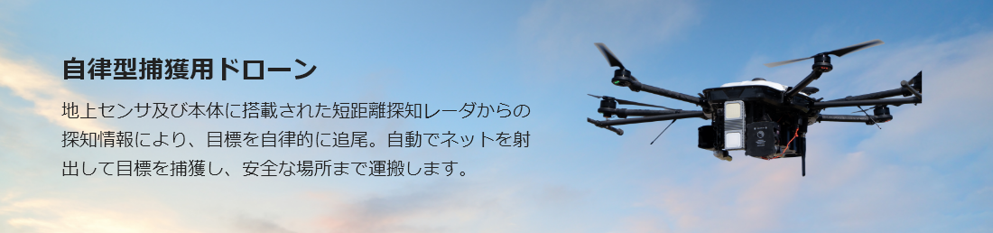 自律型捕獲用ドローン 地上センサ及び本体に搭載された短距離探知レーダからの探知情報により、目標を自律的に追尾。自動でネットを射出して目標を捕獲し、安全な場所まで運搬します。