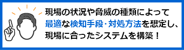 現場の状況や脅威の種類によって最適な検知手段・対処方法を想定し、現場に合ったシステムを構築！
