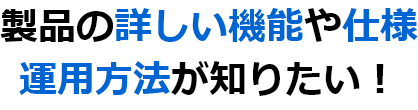 製品の詳しい機能や仕様 運用方法が知りたい！