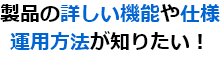 製品の詳しい機能や仕様 運用方法が知りたい！