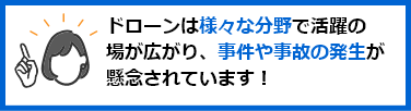 ドローンは様々な分野で活躍の場が広がり、事件や事故の発生が懸念されています！
