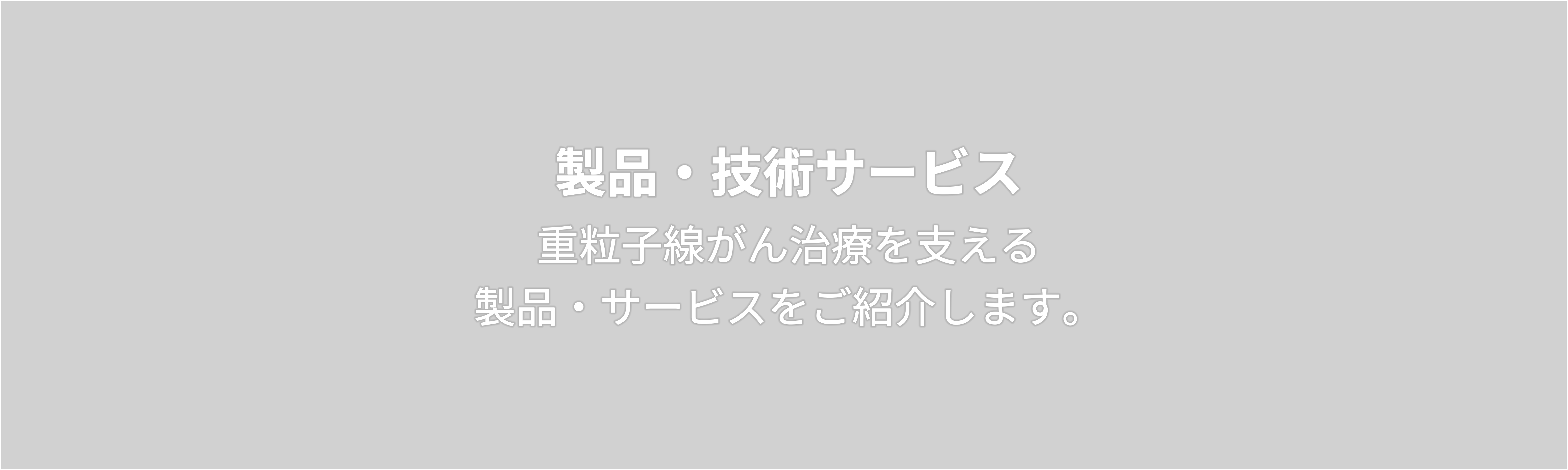 製品・技術サービス  重粒子線がん治療を支える 製品・サービスをご紹介します。