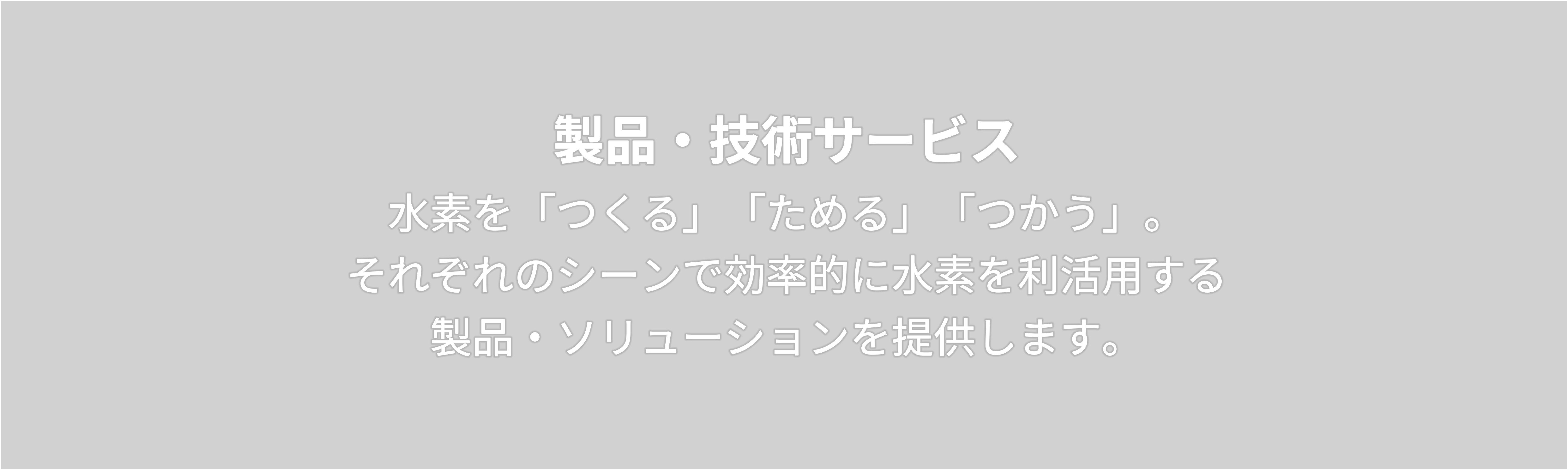 製品・技術サービス　水素を「つくる」「ためる」「つかう」。 それぞれのシーンで効率的に水素を利活用する 製品・ソリューションを提供します。