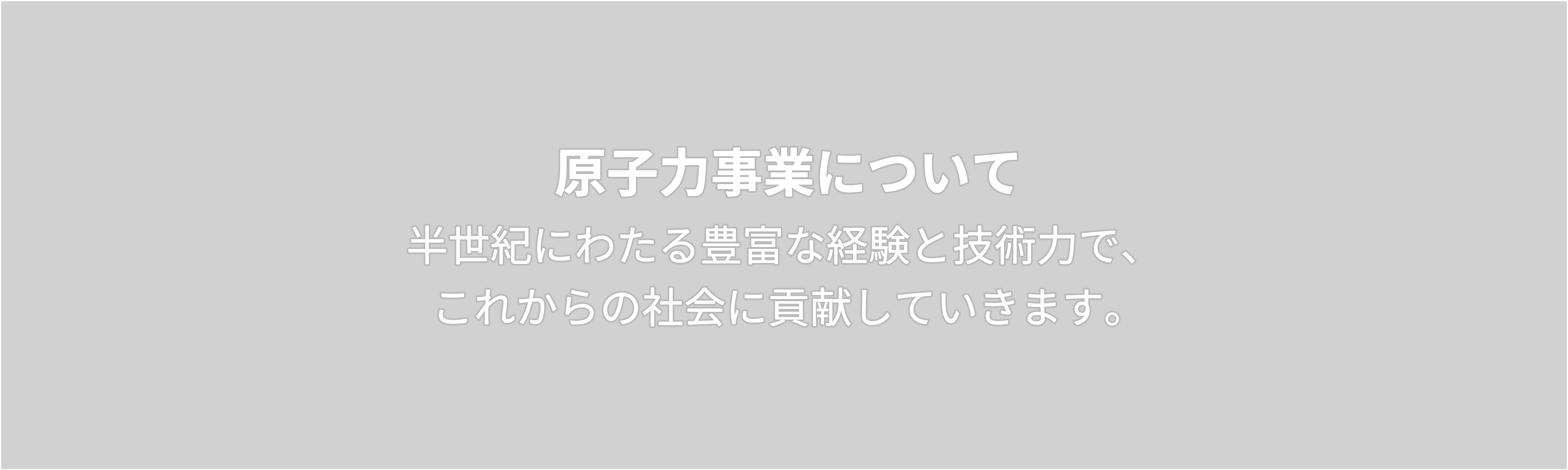 原子力事業について　半世紀にわたる豊富な経験と技術力で、  これからの社会に貢献していきます。