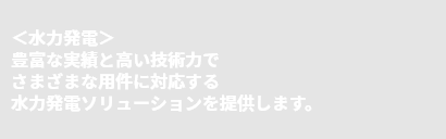＜水力発電＞豊富な実績と高い技術力でさまざまな用件に対応する水力発電ソリューションを提供します。