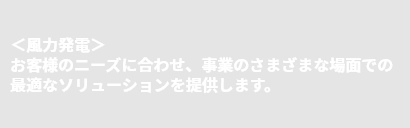 ＜風力発電＞お客様のニーズに合わせ、事業のさまざまな場面での最適なソリューションを提供します。