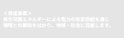 ＜発電事業＞再生可能エネルギーによる電力の安定供給を通じ環境との調和をはかり、地域・社会に貢献します。