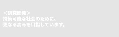 ＜研究開発＞持続可能な社会のために、更なる高みを目指しています。
