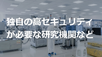 独自の高セキュリティが必要な研究機関など