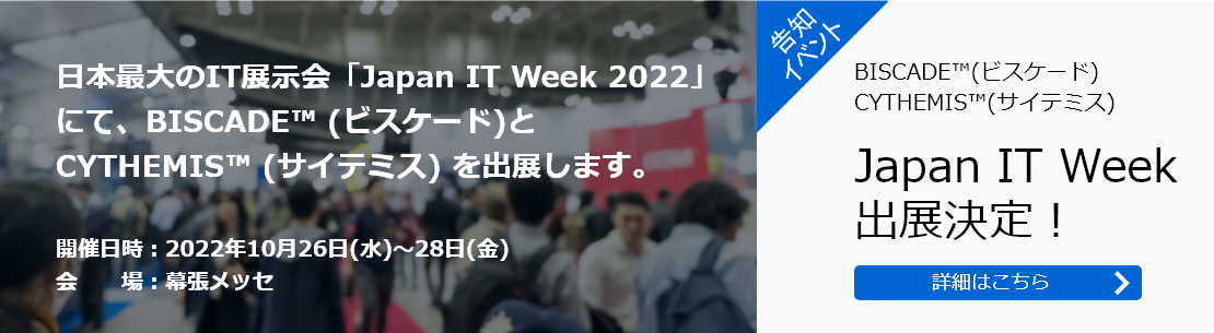 日本最大のIT展示会「Japan IT Week 2022」にて、BISCADE™ (ビスケード)とCYTHEMIS™ (サイテミス) を出展します。