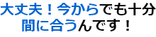 大丈夫！今からでも十分間に合うんです！