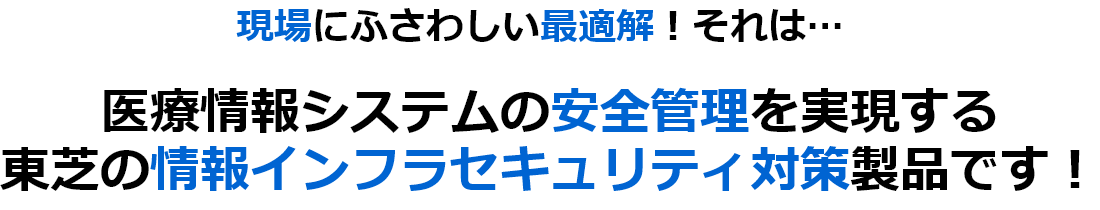 現場にふさわしい最適解！それは…医療情報システムの安全管理を実現する東芝の情報インフラセキュリティ対策製品です！