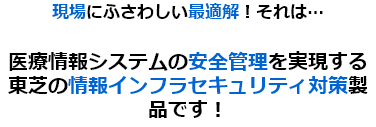 現場にふさわしい最適解！それは…医療情報システムの安全管理を実現する東芝の情報インフラセキュリティ対策製品です！