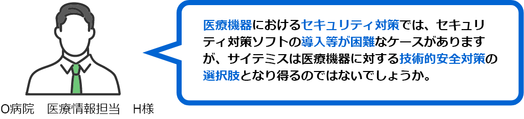 医療機器におけるセキュリティ対策では、セキュリティ対策ソフトの導入等が困難なケースがありますが、サイテミスは医療機器に対する技術的安全対策の選択肢となり得るのではないでしょうか。（O病院　医療情報担当　H様）