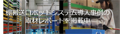 棚搬送ロボットシステム導入事例の取材レポートを掲載中