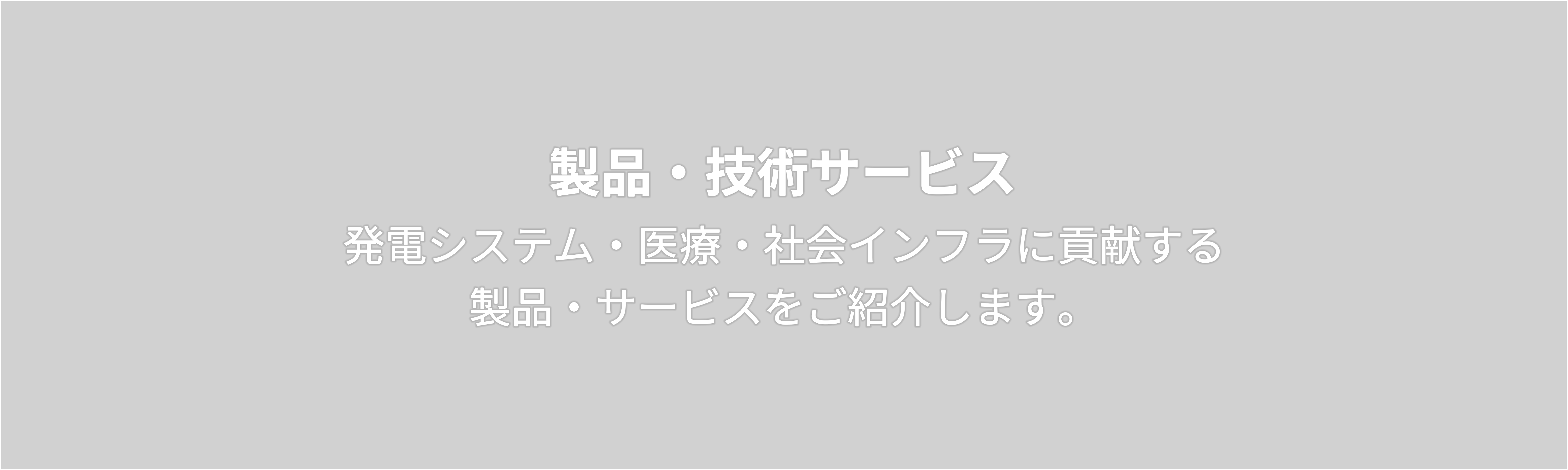 製品・技術サービス 　発電システム・医療・社会インフラに貢献する  製品・サービスをご紹介します。 