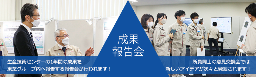 成果報告会　生産技術センターの1年間の成果を東芝グループ内へ報告する報告会が行われます！所員同士の意見交換会では新しいアイデアが次々と発掘されます！