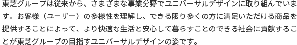 東芝グループは従来から、さまざまな事業分野でユニバーサルデザインに取り組んでいます。お客様（ユーザー）の多様性を理解し、できる限り多くの方に満足いただける商品を提供することによって、より快適な生活と安心して暮らすことのできる社会に貢献することが東芝グループの目指すユニバーサルデザインの姿です。