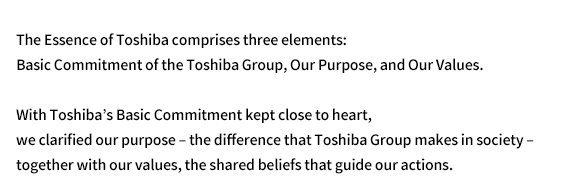 The Essence of Toshiba comprises three elements: Basic Commitment of the Toshiba Group, Our Purpose, and Our Values. With Toshiba's Basic Commitment kept close to heart, we clarified our purpose – the difference that Toshiba Group makes in society –together with our values, the shared beliefs that guide our actions.
