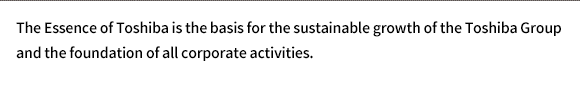 The Essence of Toshiba is the basis for the sustainable growth of the Toshiba Group and the foundation of all corporate activities.