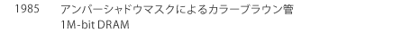1985年　アンバーシャドウマスクによるカラーブラウン管、1M-bit DRAM